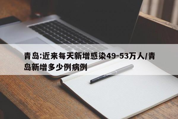 青岛:近来每天新增感染49-53万人/青岛新增多少例病例