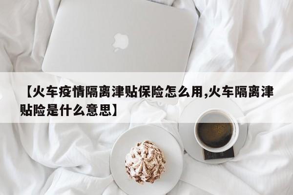 【火车疫情隔离津贴保险怎么用,火车隔离津贴险是什么意思】