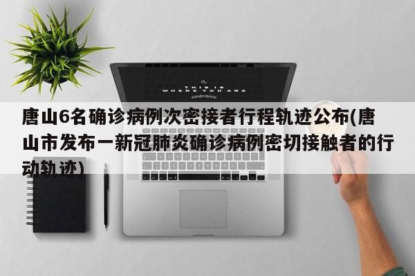唐山6名确诊病例次密接者行程轨迹公布(唐山市发布一新冠肺炎确诊病例密切接触者的行动轨迹)