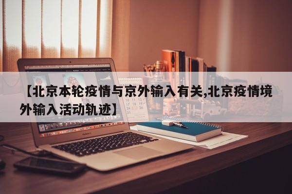 【北京本轮疫情与京外输入有关,北京疫情境外输入活动轨迹】
