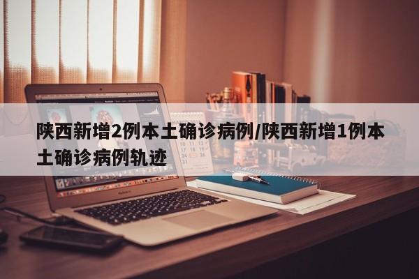 陕西新增2例本土确诊病例/陕西新增1例本土确诊病例轨迹