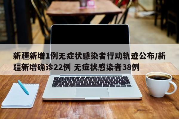 新疆新增1例无症状感染者行动轨迹公布/新疆新增确诊22例 无症状感染者38例