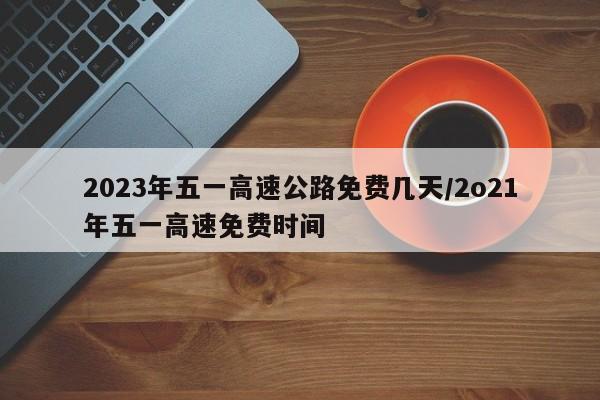 2023年五一高速公路免费几天/2o21年五一高速免费时间