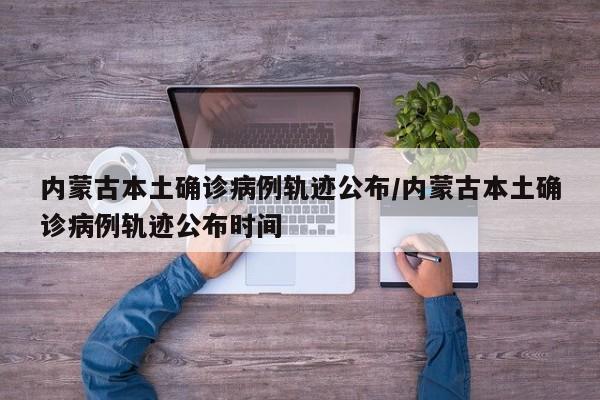 内蒙古本土确诊病例轨迹公布/内蒙古本土确诊病例轨迹公布时间