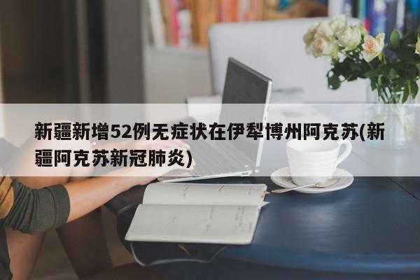 新疆新增52例无症状在伊犁博州阿克苏(新疆阿克苏新冠肺炎)
