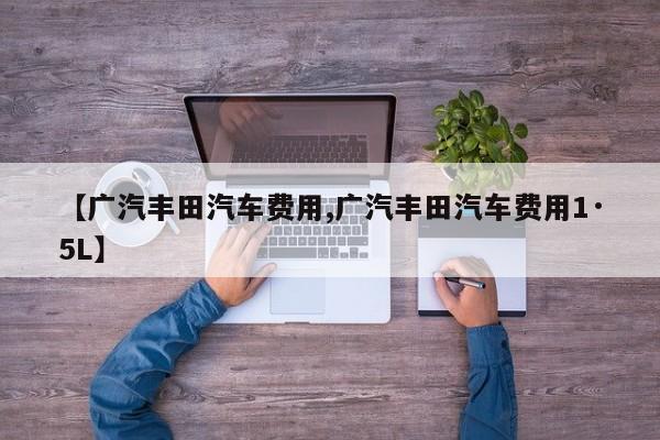 【广汽丰田汽车费用,广汽丰田汽车费用1·5L】