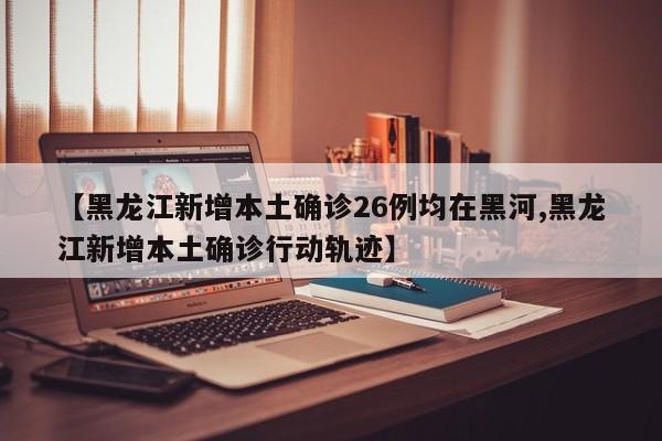 【黑龙江新增本土确诊26例均在黑河,黑龙江新增本土确诊行动轨迹】
