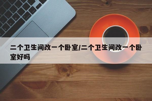 二个卫生间改一个卧室/二个卫生间改一个卧室好吗