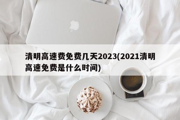 清明高速费免费几天2023(2021清明高速免费是什么时间)