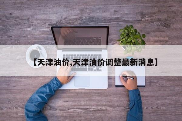 【天津油价,天津油价调整最新消息】