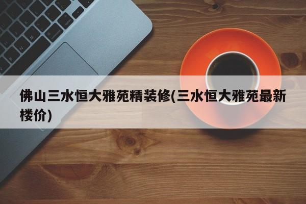 佛山三水恒大雅苑精装修(三水恒大雅苑最新楼价)