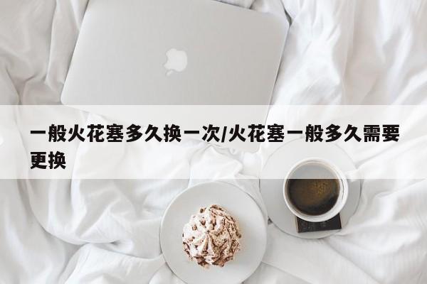一般火花塞多久换一次/火花塞一般多久需要更换