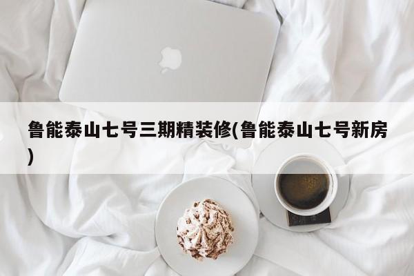 鲁能泰山七号三期精装修(鲁能泰山七号新房)