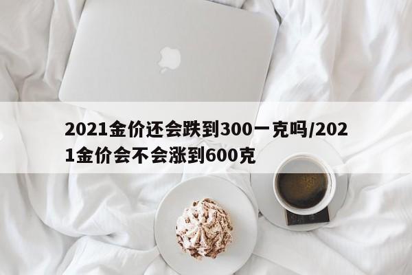 2021金价还会跌到300一克吗/2021金价会不会涨到600克