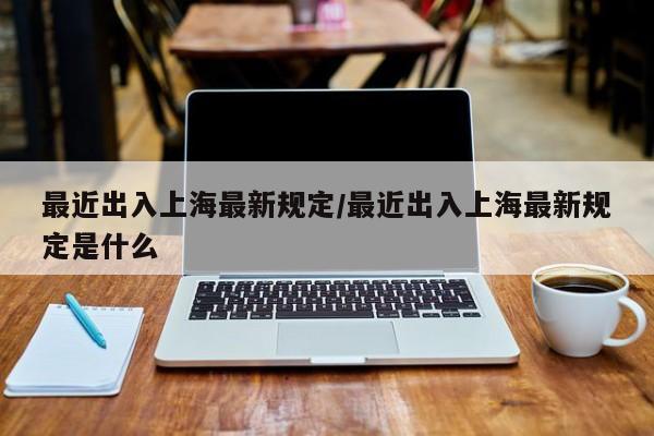 最近出入上海最新规定/最近出入上海最新规定是什么
