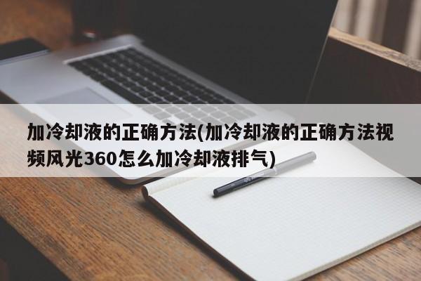 加冷却液的正确方法(加冷却液的正确方法视频风光360怎么加冷却液排气)
