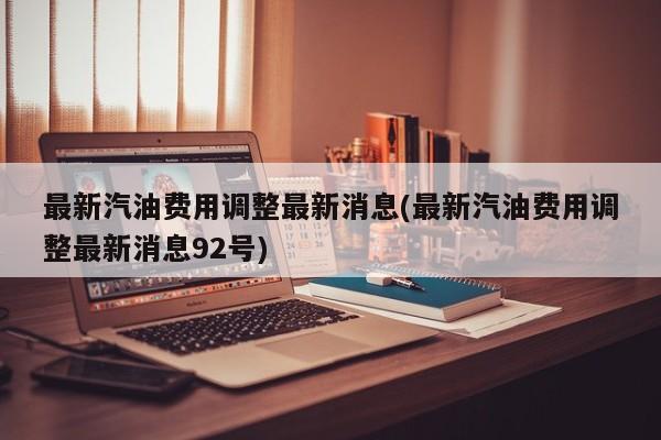 最新汽油费用调整最新消息(最新汽油费用调整最新消息92号)