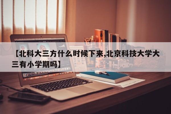【北科大三方什么时候下来,北京科技大学大三有小学期吗】