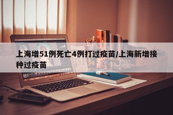 上海增51例死亡4例打过疫苗/上海新增接种过疫苗