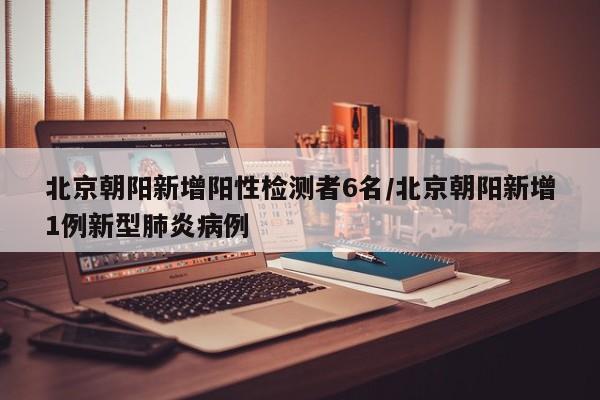 北京朝阳新增阳性检测者6名/北京朝阳新增1例新型肺炎病例