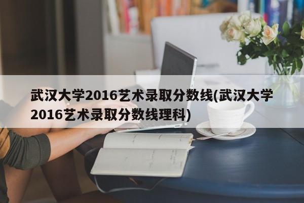 武汉大学2016艺术录取分数线(武汉大学2016艺术录取分数线理科)