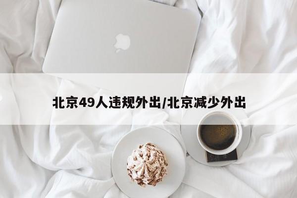 北京49人违规外出/北京减少外出