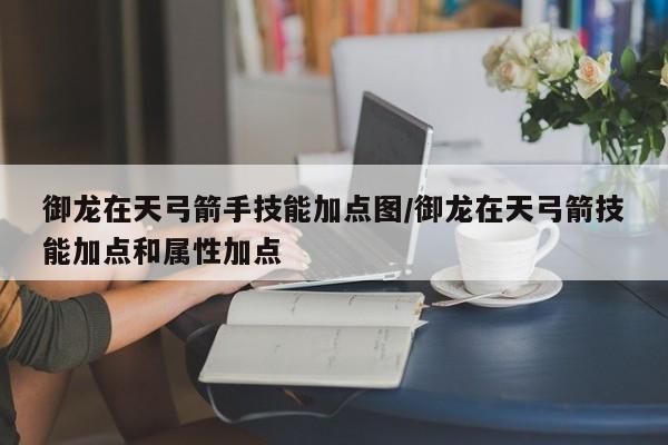 御龙在天弓箭手技能加点图/御龙在天弓箭技能加点和属性加点