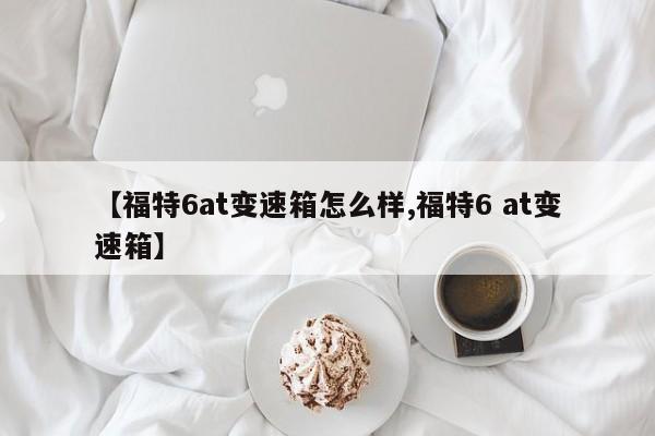 【福特6at变速箱怎么样,福特6 at变速箱】