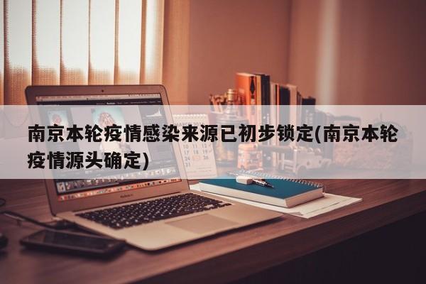 南京本轮疫情感染来源已初步锁定(南京本轮疫情源头确定)