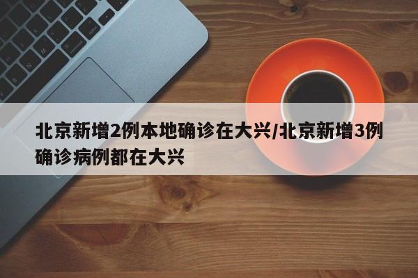 北京新增2例本地确诊在大兴/北京新增3例确诊病例都在大兴