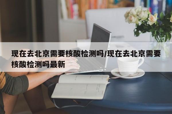 现在去北京需要核酸检测吗/现在去北京需要核酸检测吗最新