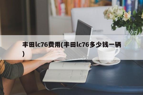 丰田lc76费用(丰田lc76多少钱一辆)