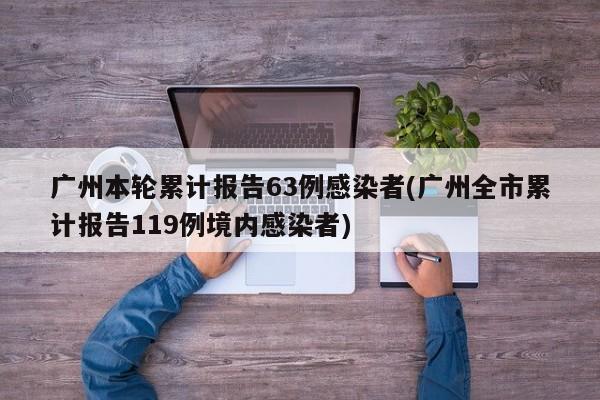 广州本轮累计报告63例感染者(广州全市累计报告119例境内感染者)