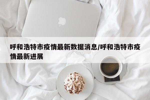 呼和浩特市疫情最新数据消息/呼和浩特市疫情最新进展