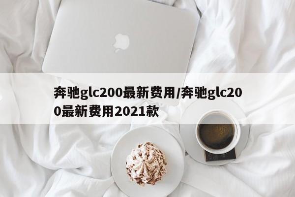 奔驰glc200最新费用/奔驰glc200最新费用2021款