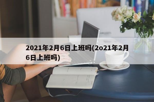 2021年2月6日上班吗(2o21年2月6日上班吗)