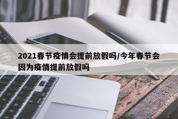 2021春节疫情会提前放假吗/今年春节会因为疫情提前放假吗