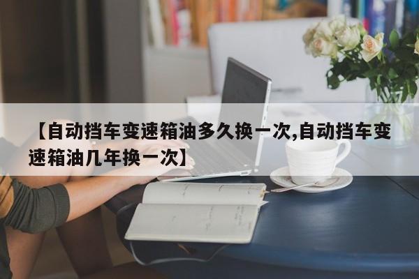 【自动挡车变速箱油多久换一次,自动挡车变速箱油几年换一次】