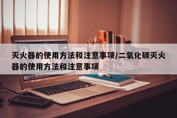 灭火器的使用方法和注意事项/二氧化碳灭火器的使用方法和注意事项