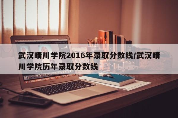 武汉晴川学院2016年录取分数线/武汉晴川学院历年录取分数线