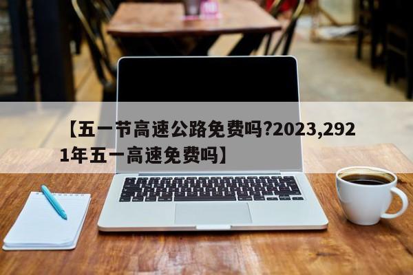 【五一节高速公路免费吗?2023,2921年五一高速免费吗】