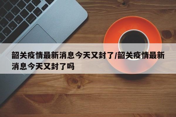 韶关疫情最新消息今天又封了/韶关疫情最新消息今天又封了吗