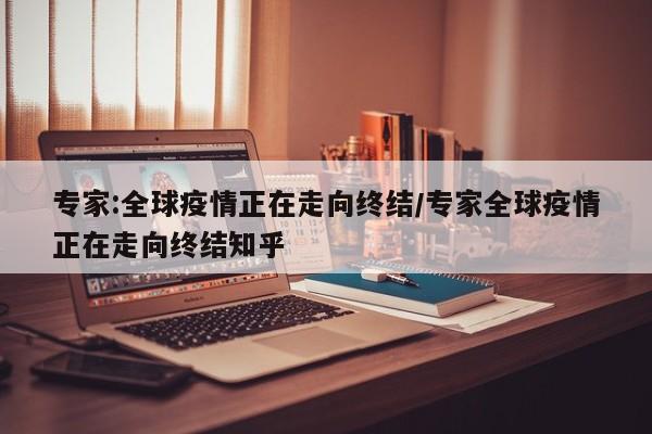 专家:全球疫情正在走向终结/专家全球疫情正在走向终结知乎