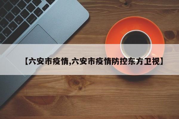 【六安市疫情,六安市疫情防控东方卫视】