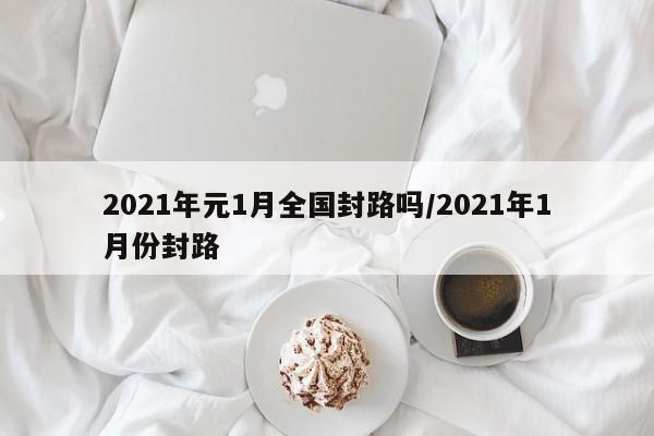 2021年元1月全国封路吗/2021年1月份封路