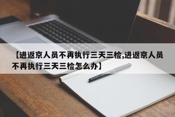 【进返京人员不再执行三天三检,进返京人员不再执行三天三检怎么办】