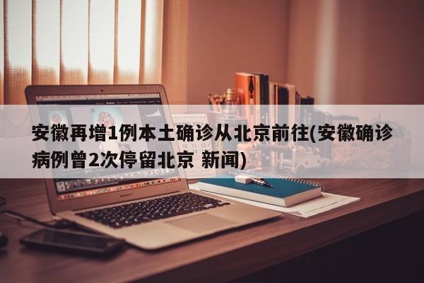 安徽再增1例本土确诊从北京前往(安徽确诊病例曾2次停留北京 新闻)