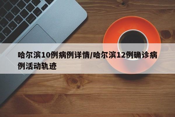 哈尔滨10例病例详情/哈尔滨12例确诊病例活动轨迹
