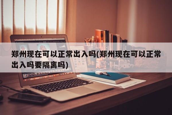 郑州现在可以正常出入吗(郑州现在可以正常出入吗要隔离吗)