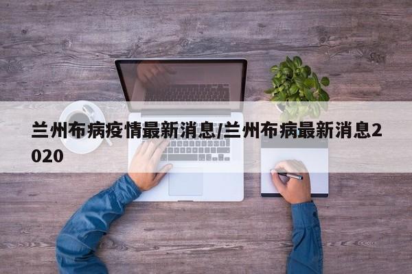 兰州布病疫情最新消息/兰州布病最新消息2020